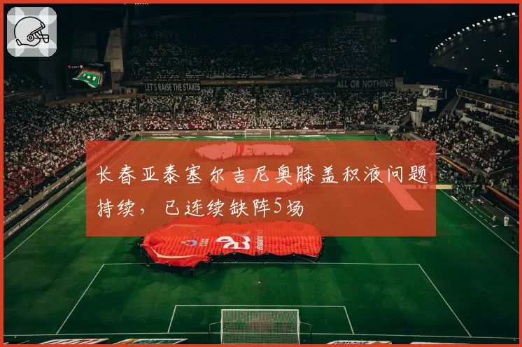 长春亚泰塞尔吉尼奥膝盖积液问题持续,已连续缺阵5场