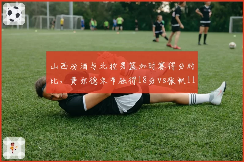 山西汾酒与北控男篮加时赛得分对比，费尔德末节独得18分vs张帆11分