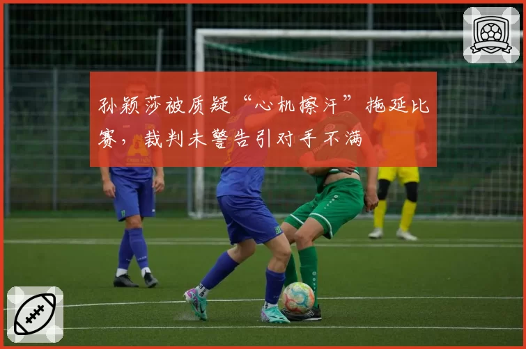 孙颖莎被质疑“心机擦汗”拖延比赛，裁判未警告引对手不满