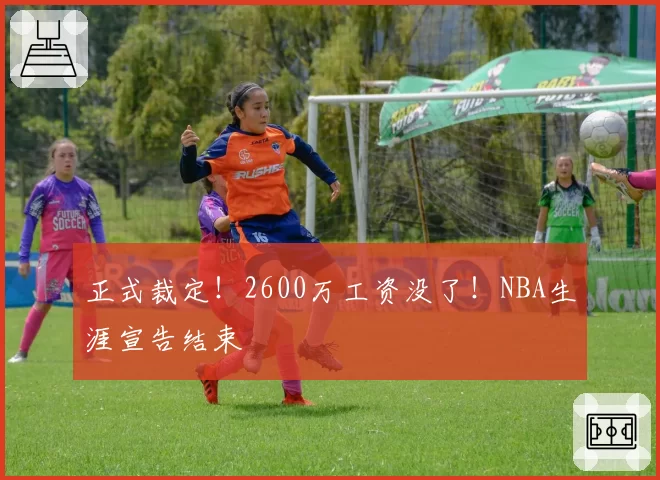 正式裁定！2600万工资没了！NBA生涯宣告结束