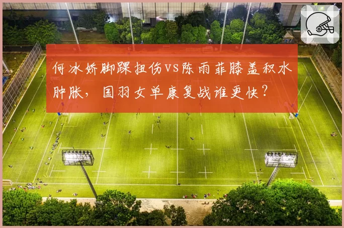 何冰娇脚踝扭伤vs陈雨菲膝盖积水肿胀，国羽女单康复战谁更快？