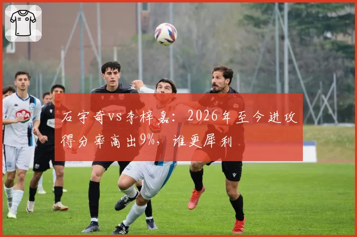 石宇奇vs李梓嘉：2026年至今进攻得分率高出9%，谁更犀利