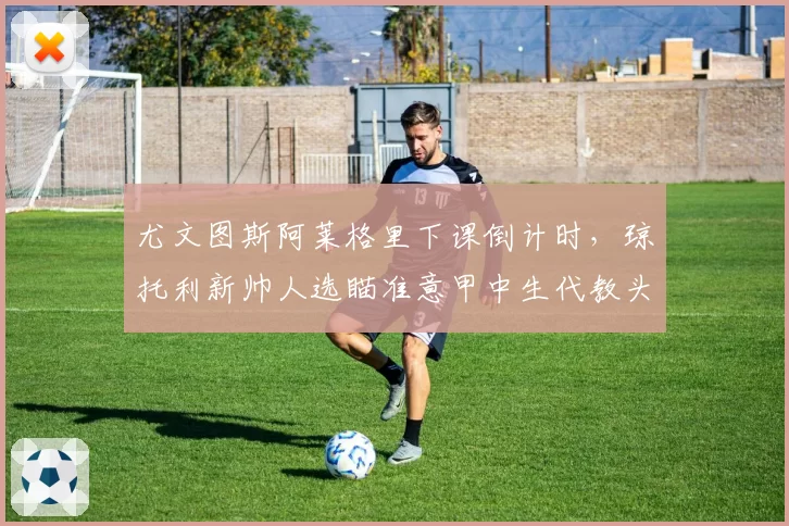 尤文图斯阿莱格里下课倒计时，琼托利新帅人选瞄准意甲中生代教头？