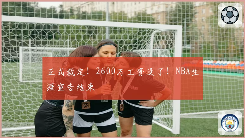 正式裁定！2600万工资没了！NBA生涯宣告结束
