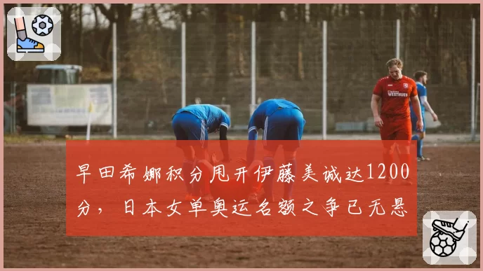 早田希娜积分甩开伊藤美诚达1200分，日本女单奥运名额之争已无悬念