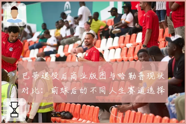 巴蒂退役后商业版图与哈勒普现状对比：前球后的不同人生赛道选择