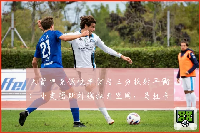 火箭申京低位单打与三分投射平衡：小史密斯外线拉开空间，乌杜卡或设计高位手递手配合