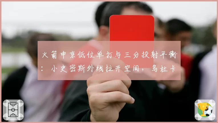 火箭申京低位单打与三分投射平衡：小史密斯外线拉开空间，乌杜卡或设计高位手递手配合