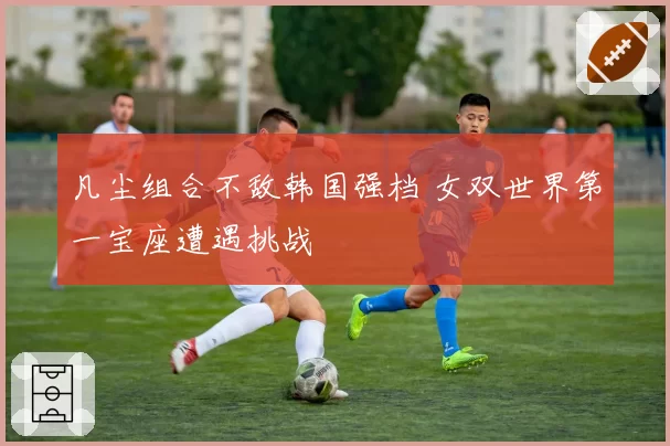 凡尘组合不敌韩国强档 女双世界第一宝座遭遇挑战