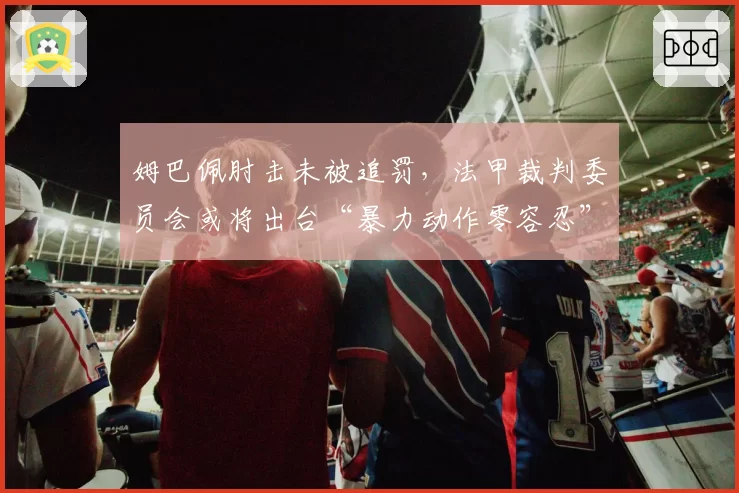 姆巴佩肘击未被追罚，法甲裁判委员会或将出台“暴力动作零容忍”新政