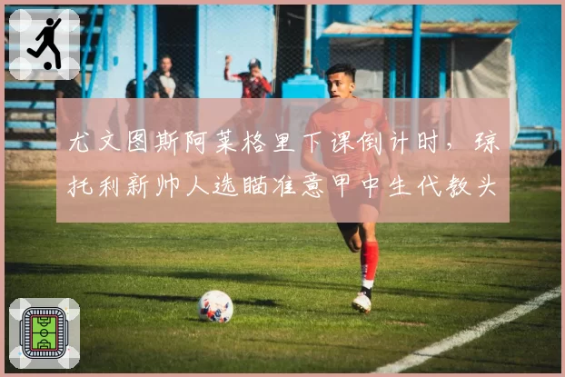 尤文图斯阿莱格里下课倒计时，琼托利新帅人选瞄准意甲中生代教头？