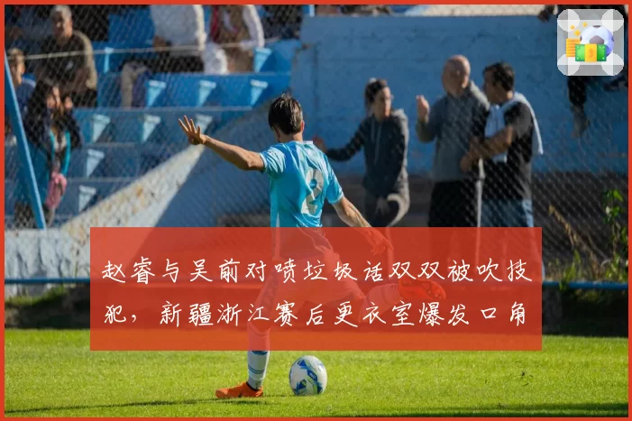 赵睿与吴前对喷垃圾话双双被吹技犯，新疆浙江赛后更衣室爆发口角