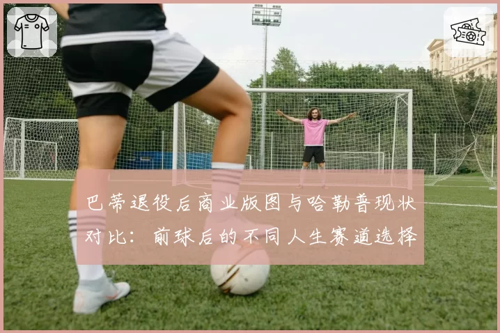 巴蒂退役后商业版图与哈勒普现状对比：前球后的不同人生赛道选择