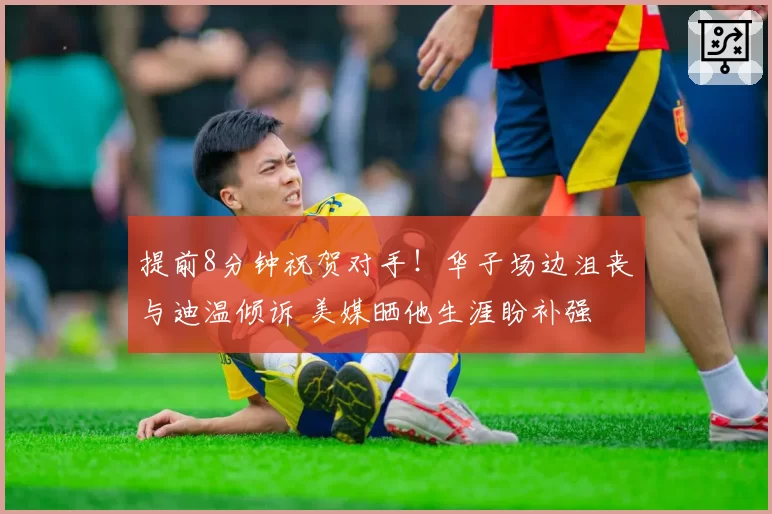 提前8分钟祝贺对手！华子场边沮丧与迪温倾诉 美媒晒他生涯盼补强