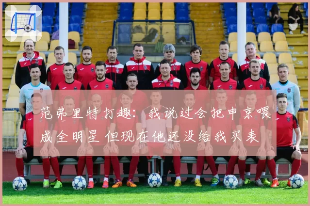 范弗里特打趣：我说过会把申京喂成全明星 但现在他还没给我买表