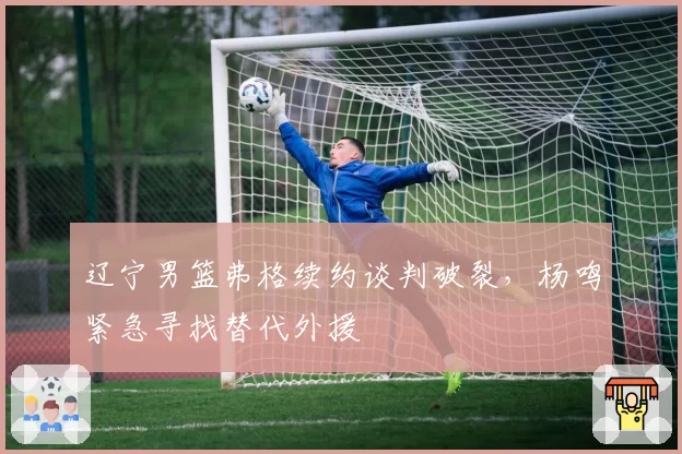 辽宁男篮弗格续约谈判破裂，杨鸣紧急寻找替代外援