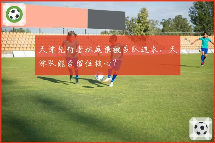 天津先行者林庭谦被多队追求，天津队能否留住核心？