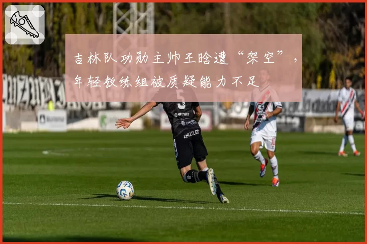 吉林队功勋主帅王晗遭“架空”，年轻教练组被质疑能力不足