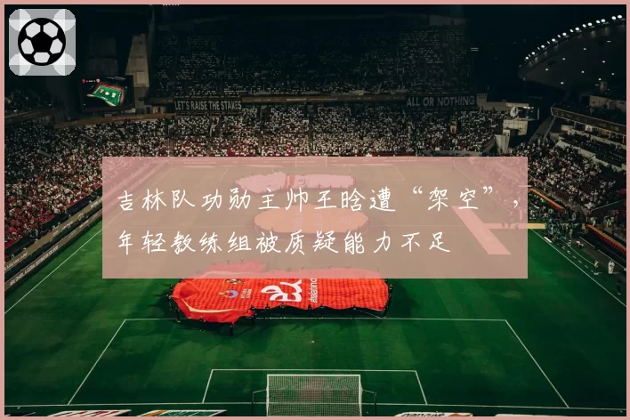 吉林队功勋主帅王晗遭“架空”,年轻教练组被质疑能力不足