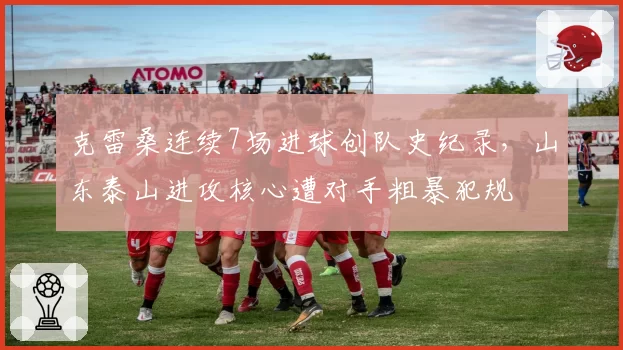克雷桑连续7场进球创队史纪录，山东泰山进攻核心遭对手粗暴犯规