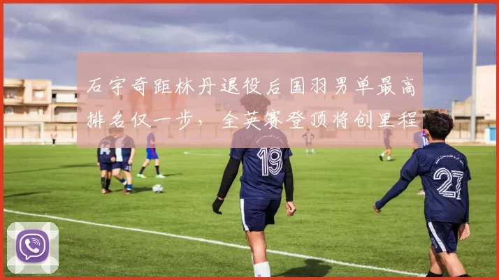 石宇奇距林丹退役后国羽男单最高排名仅一步,全英赛登顶将创里程碑