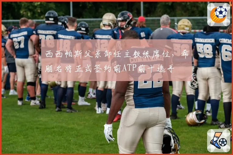 西西帕斯父亲卸任主教练席位，希腊名将正式签约前ATP前十选手
