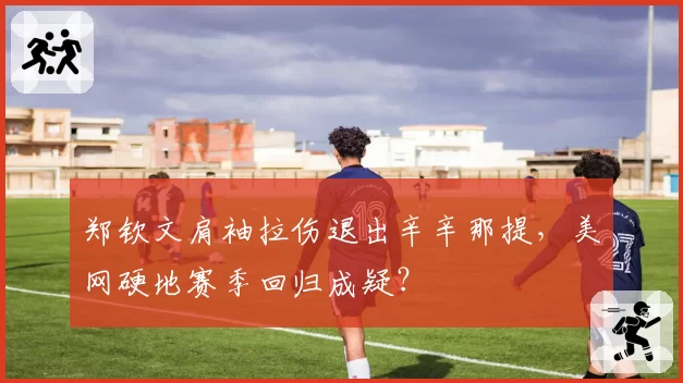 郑钦文肩袖拉伤退出辛辛那提，美网硬地赛季回归成疑？