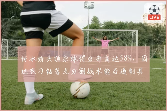 何冰娇头顶杀球得分率高达58%，因达农刁钻落点分割战术能否遏制其火力？