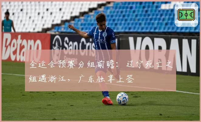 全运会预赛分组前瞻：辽宁死亡之组遇浙江，广东独享上签
