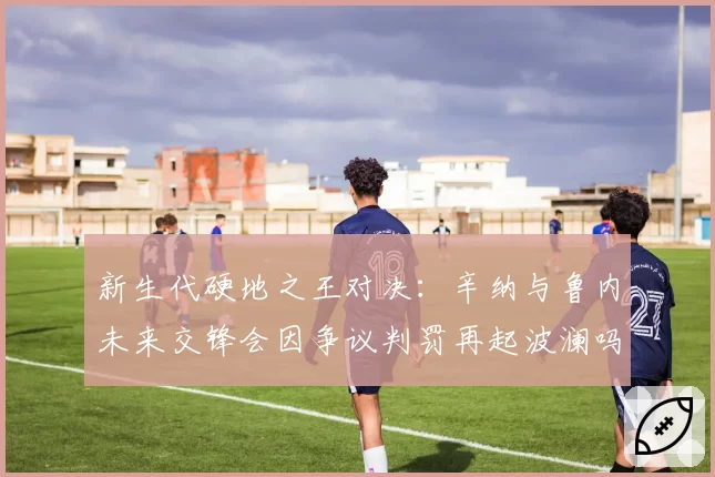 新生代硬地之王对决：辛纳与鲁内未来交锋会因争议判罚再起波澜吗？
