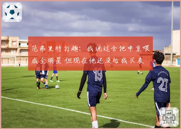 范弗里特打趣：我说过会把申京喂成全明星 但现在他还没给我买表