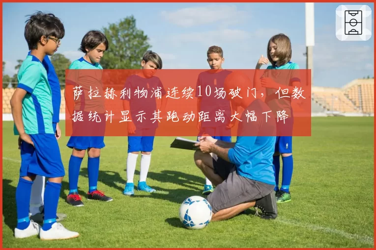 萨拉赫利物浦连续10场破门，但数据统计显示其跑动距离大幅下降