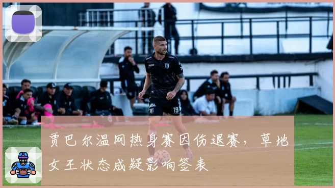 贾巴尔温网热身赛因伤退赛，草地女王状态成疑影响签表