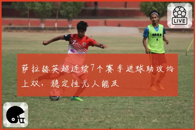 萨拉赫英超连续7个赛季进球助攻均上双，稳定性无人能及