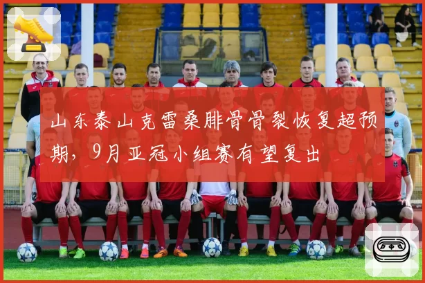 山东泰山克雷桑腓骨骨裂恢复超预期，9月亚冠小组赛有望复出