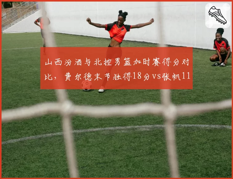 山西汾酒与北控男篮加时赛得分对比,费尔德末节独得18分vs张帆11分