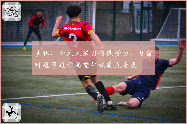 卢伟：今天大家打得很努力，可能对冠军过于渴望导致有点着急