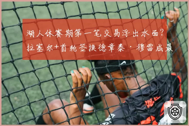 湖人休赛期第一笔交易浮出水面？拉塞尔+首轮签换德章泰·穆雷成最优解