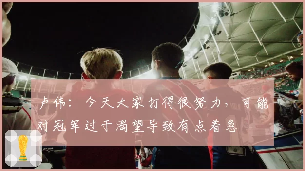 卢伟：今天大家打得很努力，可能对冠军过于渴望导致有点着急