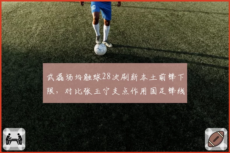 武磊场均触球28次刷新本土前锋下限，对比张玉宁支点作用国足锋线何去何从