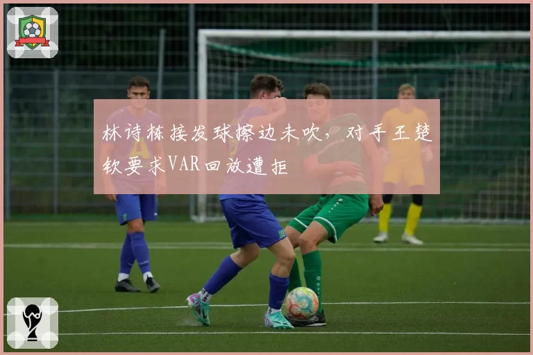 林诗栋接发球擦边未吹，对手王楚钦要求VAR回放遭拒