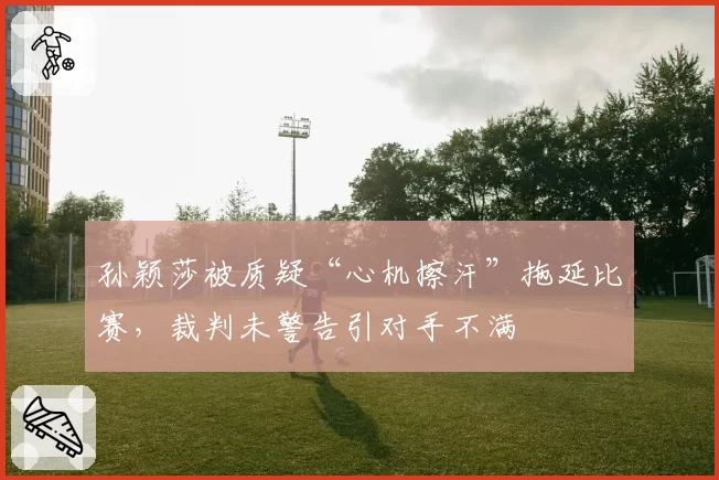 孙颖莎被质疑“心机擦汗”拖延比赛，裁判未警告引对手不满