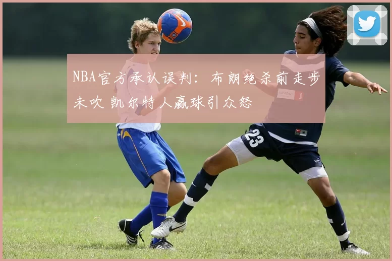 NBA官方承认误判：布朗绝杀前走步未吹 凯尔特人赢球引众怒