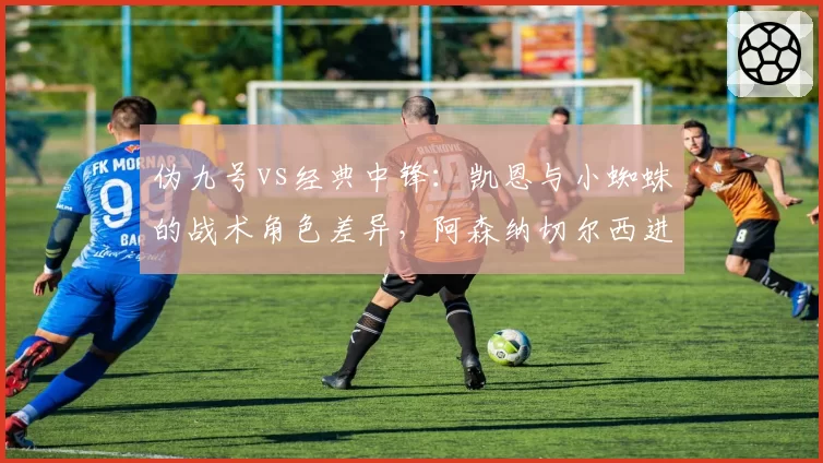 伪九号vs经典中锋：凯恩与小蜘蛛的战术角色差异，阿森纳切尔西进攻体系分水岭