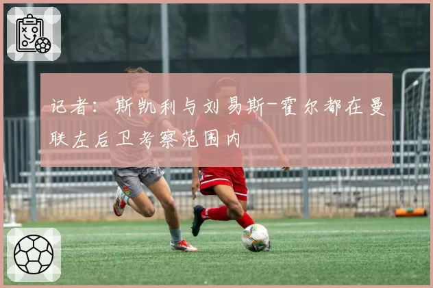 记者：斯凯利与刘易斯-霍尔都在曼联左后卫考察范围内