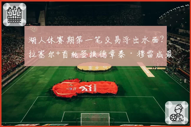 湖人休赛期第一笔交易浮出水面？拉塞尔+首轮签换德章泰·穆雷成最优解